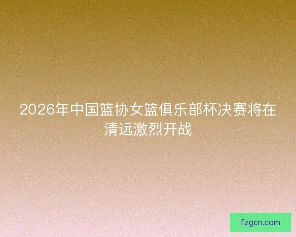 2026年中国篮协女篮俱乐部杯决赛将在清远激烈开战 2026年中国篮协女篮俱乐部杯决赛将在清远激烈开战
