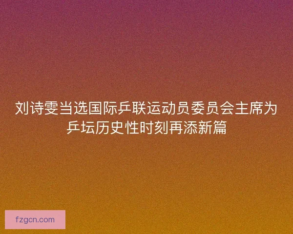刘诗雯当选国际乒联运动员委员会主席为乒坛历史性时刻再添新篇