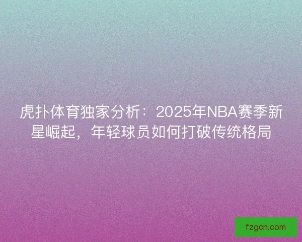 虎扑体育独家分析：2025年NBA赛季新星崛起，年轻球员如何打破传统格局
