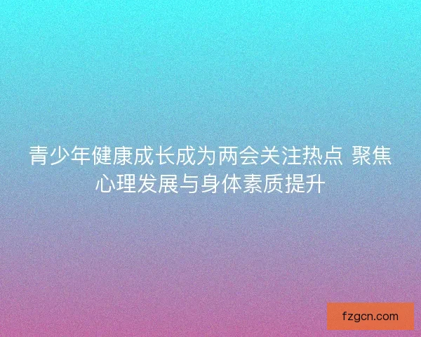青少年健康成长成为两会关注热点 聚焦心理发展与身体素质提升