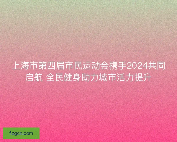 上海市第四届市民运动会携手2024共同启航 全民健身助力城市活力提升