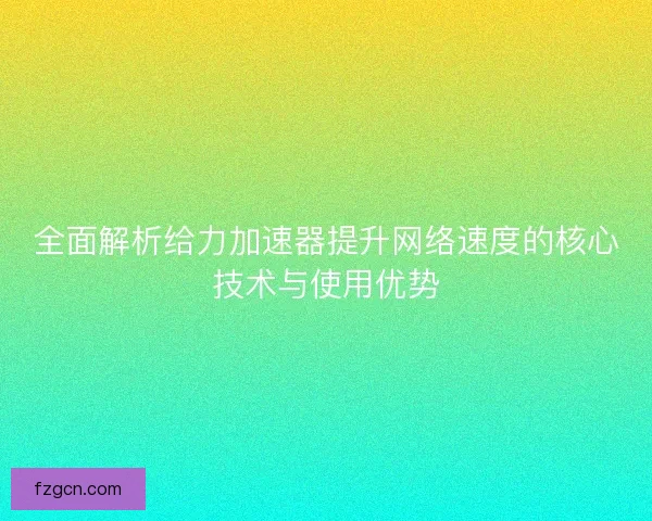 全面解析给力加速器提升网络速度的核心技术与使用优势