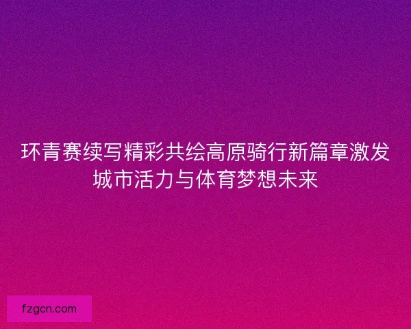 环青赛续写精彩共绘高原骑行新篇章激发城市活力与体育梦想未来