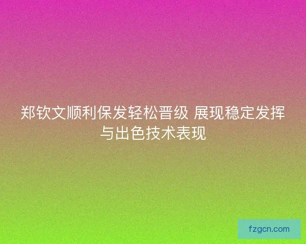郑钦文顺利保发轻松晋级 展现稳定发挥与出色技术表现 郑钦文顺利保发轻松晋级 展现稳定发挥与出色技术表现