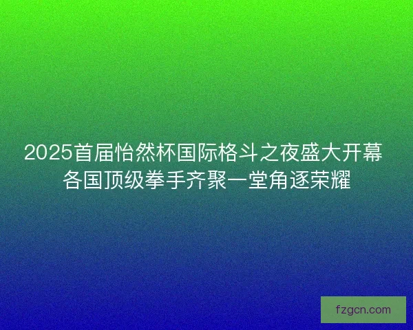 2025首届怡然杯国际格斗之夜盛大开幕 各国顶级拳手齐聚一堂角逐荣耀 2025首届怡然杯国际格斗之夜盛大开幕 各国顶级拳手齐聚一堂角逐荣耀
