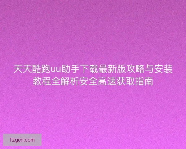 天天酷跑uu助手下载最新版攻略与安装教程全解析安全高速获取指南