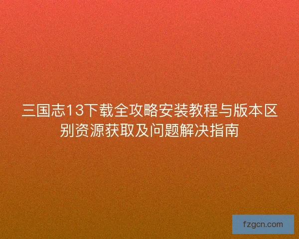 三国志13下载全攻略安装教程与版本区别资源获取及问题解决指南