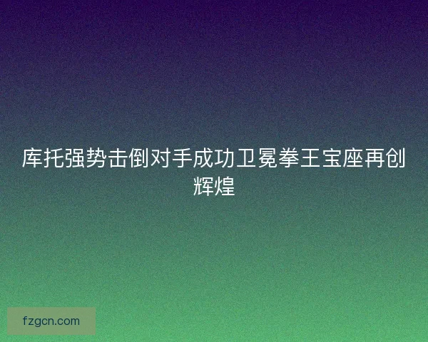 库托强势击倒对手成功卫冕拳王宝座再创辉煌
