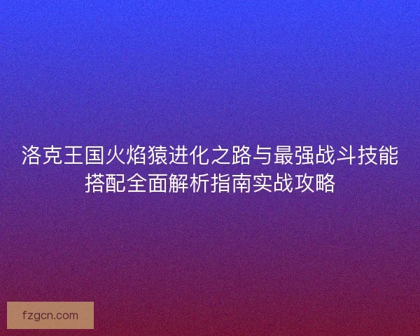 洛克王国火焰猿进化之路与最强战斗技能搭配全面解析指南实战攻略