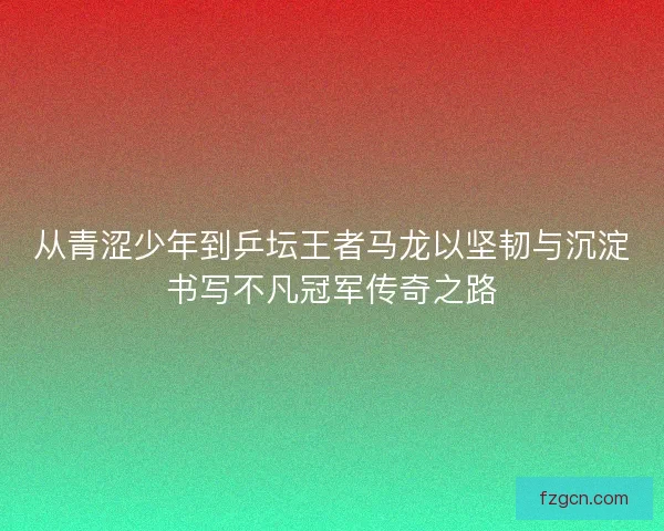 从青涩少年到乒坛王者马龙以坚韧与沉淀书写不凡冠军传奇之路 从青涩少年到乒坛王者马龙以坚韧与沉淀书写不凡冠军传奇之路