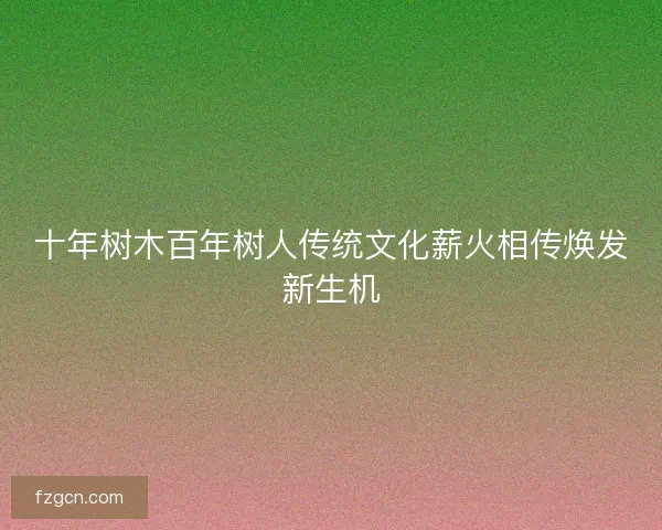 十年树木百年树人传统文化薪火相传焕发新生机 十年树木百年树人传统文化薪火相传焕发新生机