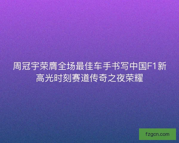 周冠宇荣膺全场最佳车手书写中国F1新高光时刻赛道传奇之夜荣耀