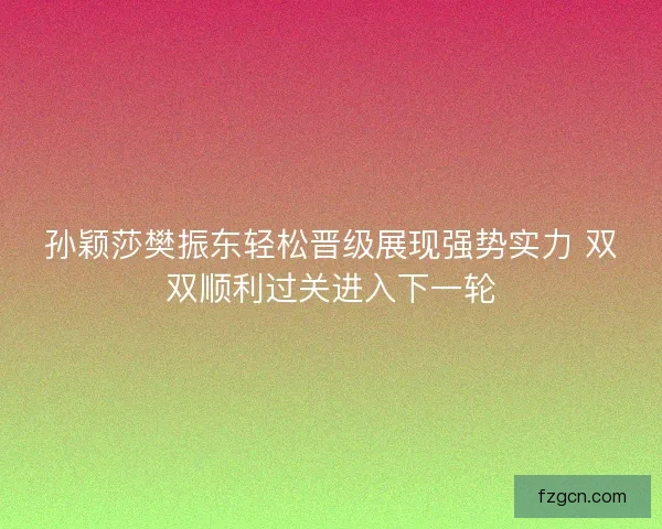 孙颖莎樊振东轻松晋级展现强势实力 双双顺利过关进入下一轮