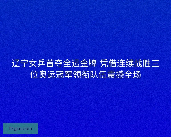 辽宁女乒首夺全运金牌 凭借连续战胜三位奥运冠军领衔队伍震撼全场