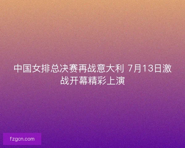中国女排总决赛再战意大利 7月13日激战开幕精彩上演