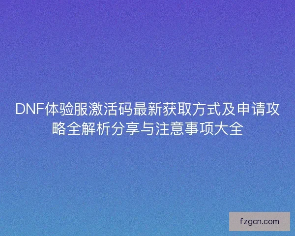 DNF体验服激活码最新获取方式及申请攻略全解析分享与注意事项大全