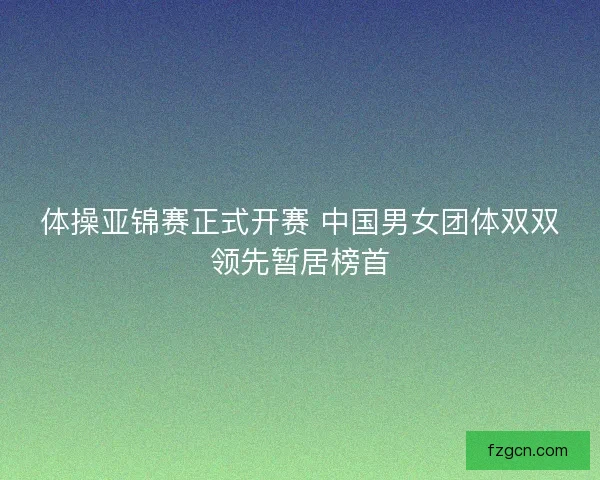 体操亚锦赛正式开赛 中国男女团体双双领先暂居榜首 体操亚锦赛正式开赛 中国男女团体双双领先暂居榜首