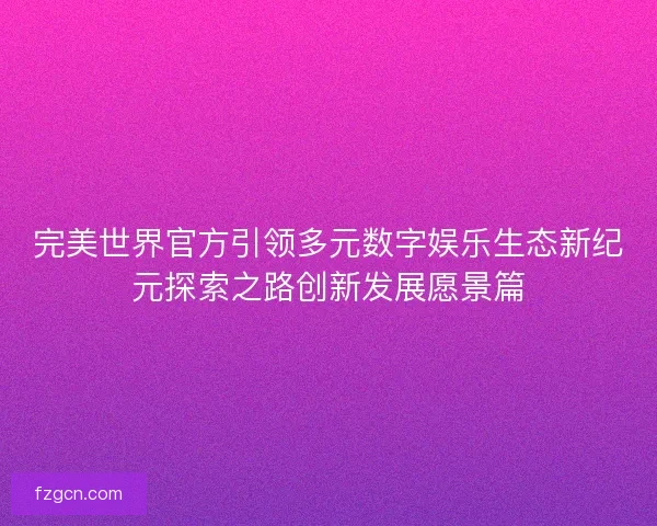 完美世界官方引领多元数字娱乐生态新纪元探索之路创新发展愿景篇