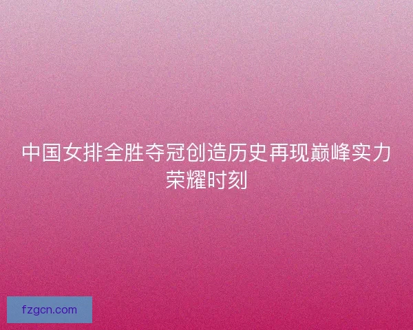 中国女排全胜夺冠创造历史再现巅峰实力荣耀时刻