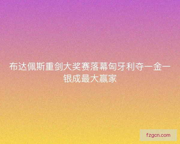 布达佩斯重剑大奖赛落幕匈牙利夺一金一银成最大赢家